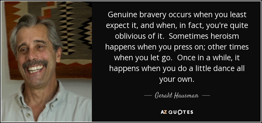 Genuine bravery occurs when you least expect it, and when, in fact, you're quite oblivious of it. Sometimes heroism happens when you press on; other times when you let go. Once in a while, it happens when you do a little dance all your own. - Gerald Hausman