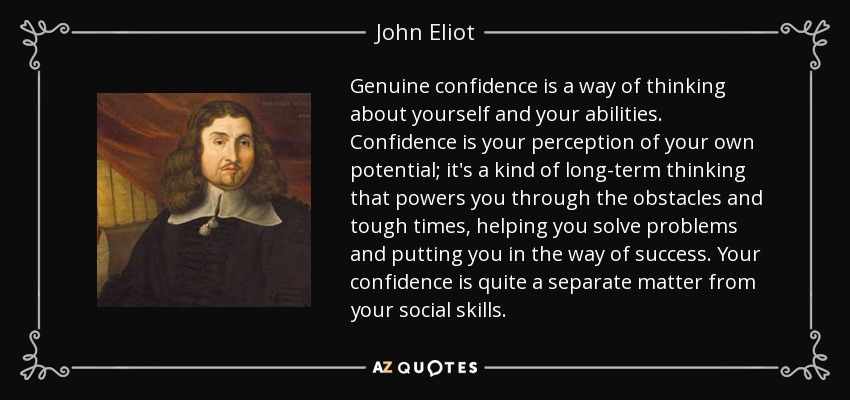 Genuine confidence is a way of thinking about yourself and your abilities. Confidence is your perception of your own potential; it's a kind of long-term thinking that powers you through the obstacles and tough times, helping you solve problems and putting you in the way of success. Your confidence is quite a separate matter from your social skills. - John Eliot