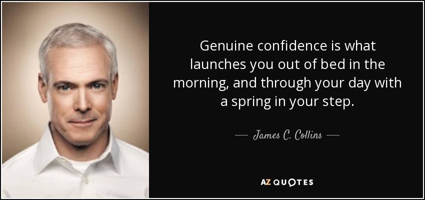 Genuine confidence is what launches you out of bed in the morning, and through your day with a spring in your step. - James C. Collins