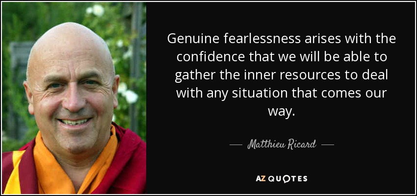 Genuine fearlessness arises with the confidence that we will be able to gather the inner resources to deal with any situation that comes our way. - Matthieu Ricard