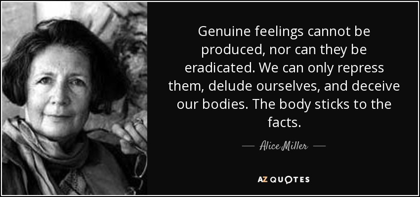 Genuine feelings cannot be produced, nor can they be eradicated. We can only repress them, delude ourselves, and deceive our bodies. The body sticks to the facts. - Alice Miller