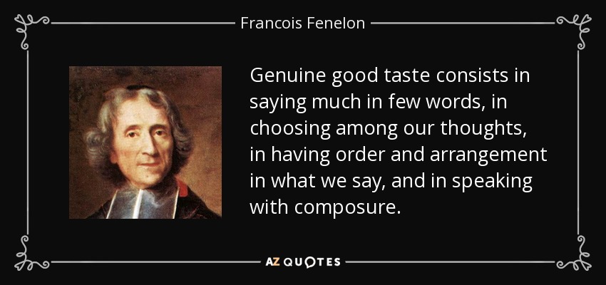Genuine good taste consists in saying much in few words, in choosing among our thoughts, in having order and arrangement in what we say, and in speaking with composure. - Francois Fenelon