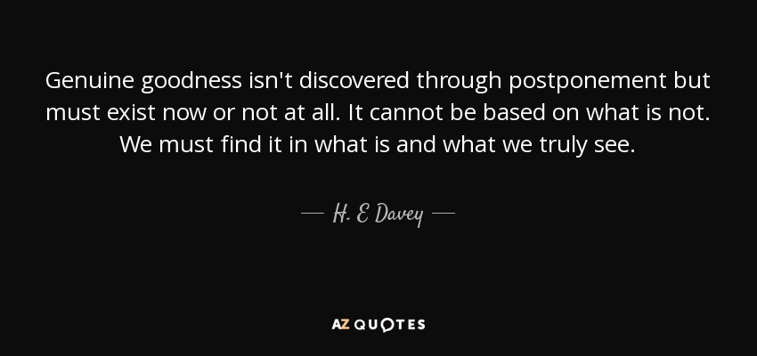 Genuine goodness isn't discovered through postponement but must exist now or not at all. It cannot be based on what is not. We must find it in what is and what we truly see. - H. E Davey