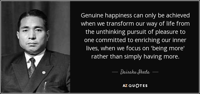 Genuine happiness can only be achieved when we transform our way of life from the unthinking pursuit of pleasure to one committed to enriching our inner lives, when we focus on 'being more' rather than simply having more. - Daisaku Ikeda