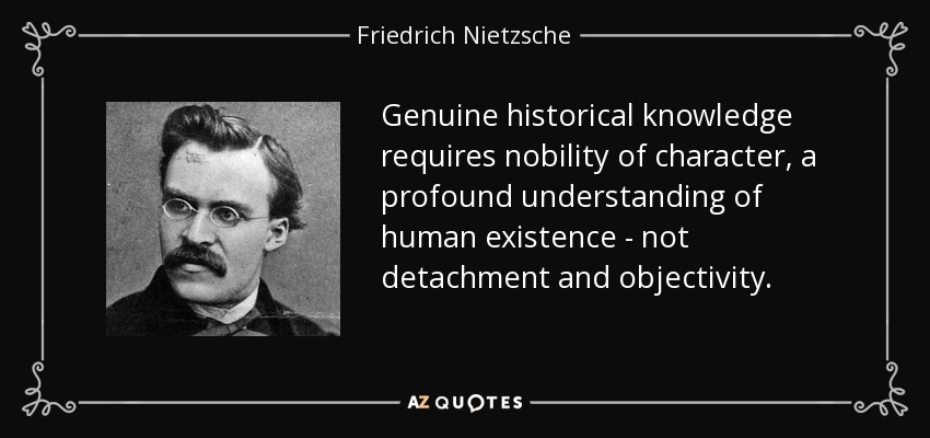 Genuine historical knowledge requires nobility of character, a profound understanding of human existence - not detachment and objectivity. - Friedrich Nietzsche