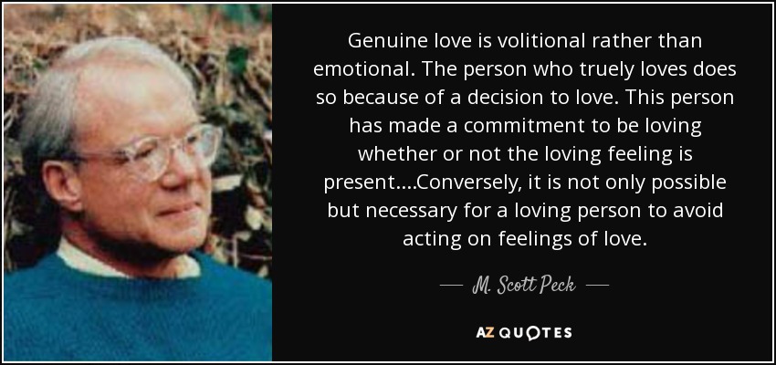 Genuine love is volitional rather than emotional. The person who truely loves does so because of a decision to love. This person has made a commitment to be loving whether or not the loving feeling is present. ...Conversely, it is not only possible but necessary for a loving person to avoid acting on feelings of love. - M. Scott Peck