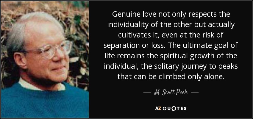 Genuine love not only respects the individuality of the other but actually cultivates it, even at the risk of separation or loss. The ultimate goal of life remains the spiritual growth of the individual, the solitary journey to peaks that can be climbed only alone. - M. Scott Peck
