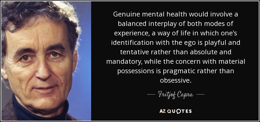Genuine mental health would involve a balanced interplay of both modes of experience, a way of life in which one's identification with the ego is playful and tentative rather than absolute and mandatory, while the concern with material possessions is pragmatic rather than obsessive. - Fritjof Capra