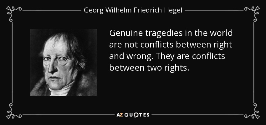 Genuine tragedies in the world are not conflicts between right and wrong. They are conflicts between two rights. - Georg Wilhelm Friedrich Hegel
