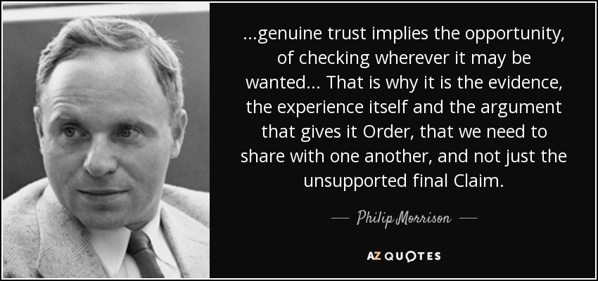 ...genuine trust implies the opportunity, of checking wherever it may be wanted... That is why it is the evidence, the experience itself and the argument that gives it Order, that we need to share with one another, and not just the unsupported final Claim. - Philip Morrison