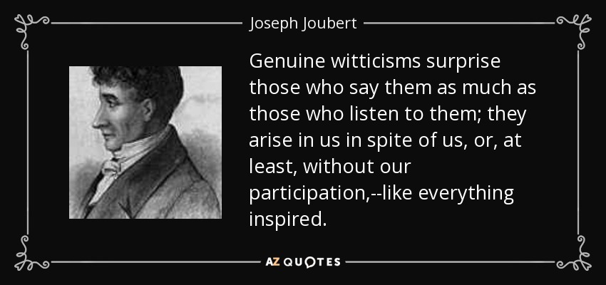 Genuine witticisms surprise those who say them as much as those who listen to them; they arise in us in spite of us, or, at least, without our participation,--like everything inspired. - Joseph Joubert
