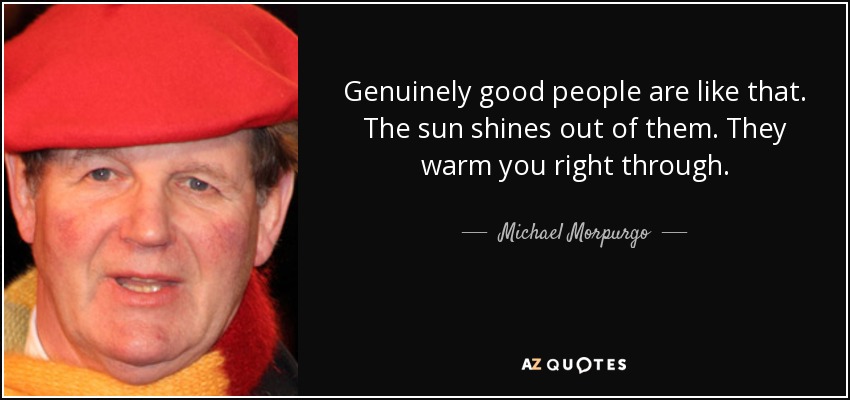 Genuinely good people are like that. The sun shines out of them. They warm you right through. - Michael Morpurgo