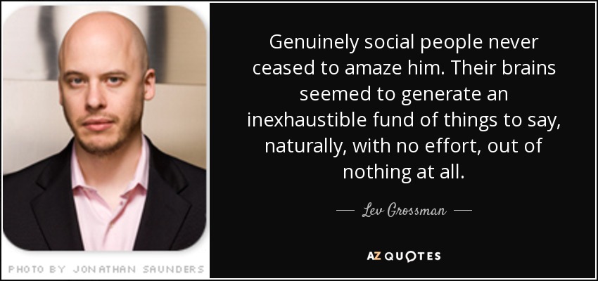 Genuinely social people never ceased to amaze him. Their brains seemed to generate an inexhaustible fund of things to say, naturally, with no effort, out of nothing at all. - Lev Grossman
