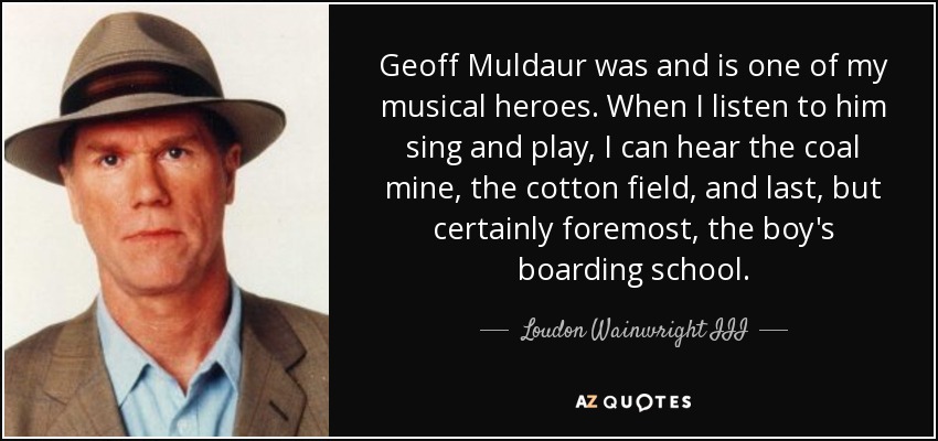 Geoff Muldaur was and is one of my musical heroes. When I listen to him sing and play, I can hear the coal mine, the cotton field, and last, but certainly foremost, the boy's boarding school. - Loudon Wainwright III