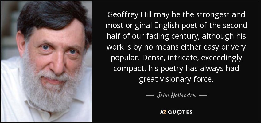 Geoffrey Hill may be the strongest and most original English poet of the second half of our fading century, although his work is by no means either easy or very popular. Dense, intricate, exceedingly compact, his poetry has always had great visionary force. - John Hollander