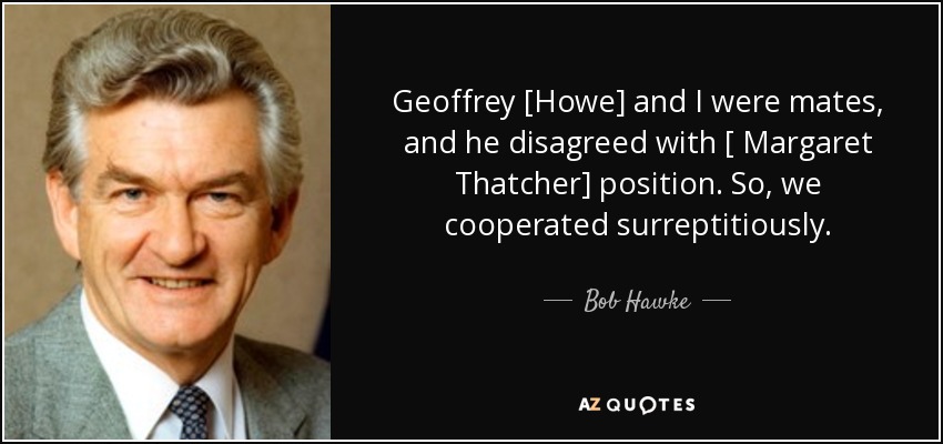 Geoffrey [Howe] and I were mates, and he disagreed with [ Margaret Thatcher] position. So, we cooperated surreptitiously. - Bob Hawke