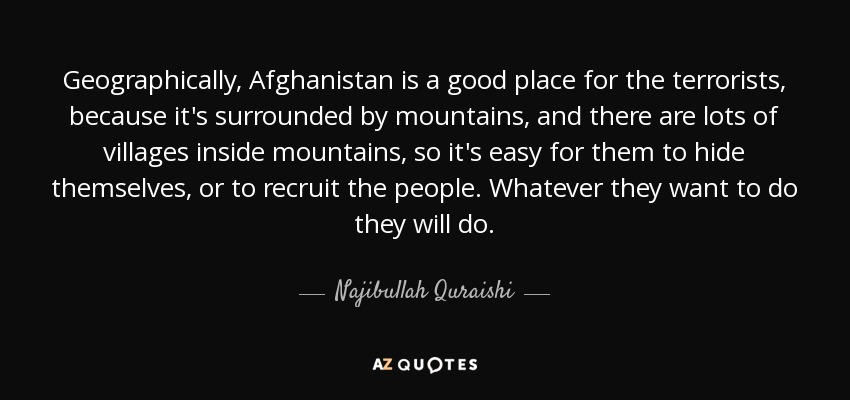 Geographically, Afghanistan is a good place for the terrorists, because it's surrounded by mountains, and there are lots of villages inside mountains, so it's easy for them to hide themselves, or to recruit the people. Whatever they want to do they will do. - Najibullah Quraishi