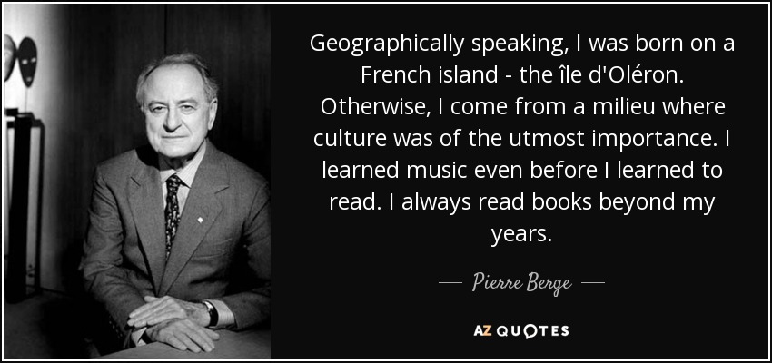 Geographically speaking, I was born on a French island - the île d'Oléron. Otherwise, I come from a milieu where culture was of the utmost importance. I learned music even before I learned to read. I always read books beyond my years. - Pierre Berge