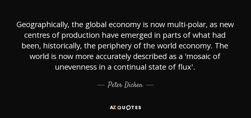Geographically, the global economy is now multi-polar , as new centres of production have emerged in parts of what had been, historically, the periphery of the world economy. The world is now more accurately described as a 'mosaic of unevenness in a continual state of flux'. - Peter Dicken