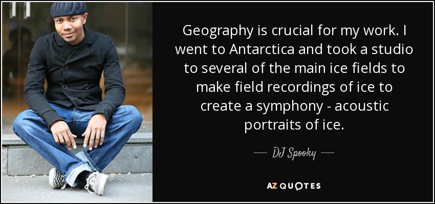 Geography is crucial for my work. I went to Antarctica and took a studio to several of the main ice fields to make field recordings of ice to create a symphony - acoustic portraits of ice. - DJ Spooky