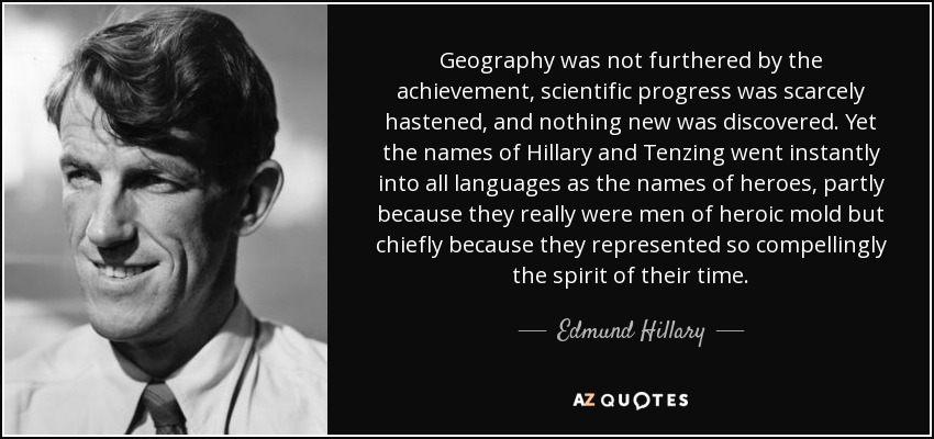 Geography was not furthered by the achievement, scientific progress was scarcely hastened, and nothing new was discovered. Yet the names of Hillary and Tenzing went instantly into all languages as the names of heroes, partly because they really were men of heroic mold but chiefly because they represented so compellingly the spirit of their time. - Edmund Hillary