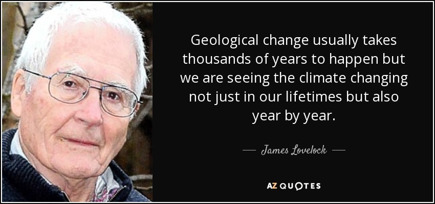 Geological change usually takes thousands of years to happen but we are seeing the climate changing not just in our lifetimes but also year by year. - James Lovelock