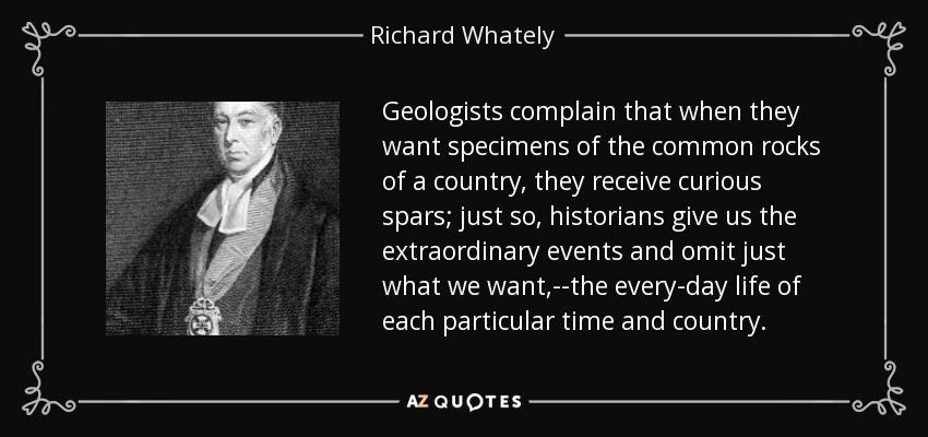 Geologists complain that when they want specimens of the common rocks of a country, they receive curious spars; just so, historians give us the extraordinary events and omit just what we want,--the every-day life of each particular time and country. - Richard Whately