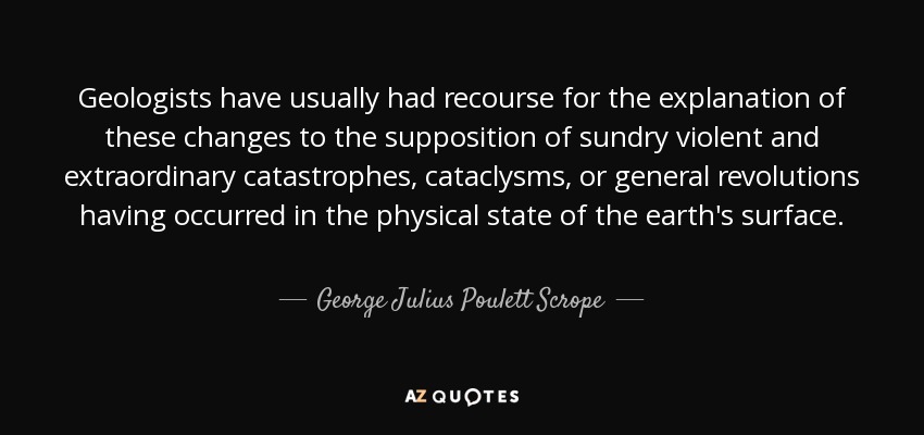 Geologists have usually had recourse for the explanation of these changes to the supposition of sundry violent and extraordinary catastrophes, cataclysms, or general revolutions having occurred in the physical state of the earth's surface. - George Julius Poulett Scrope