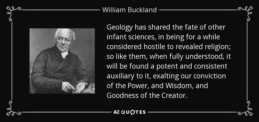 Geology has shared the fate of other infant sciences, in being for a while considered hostile to revealed religion; so like them, when fully understood, it will be found a potent and consistent auxiliary to it, exalting our conviction of the Power, and Wisdom, and Goodness of the Creator. - William Buckland