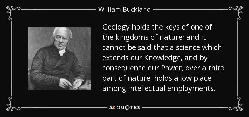 Geology holds the keys of one of the kingdoms of nature; and it cannot be said that a science which extends our Knowledge, and by consequence our Power, over a third part of nature, holds a low place among intellectual employments. - William Buckland