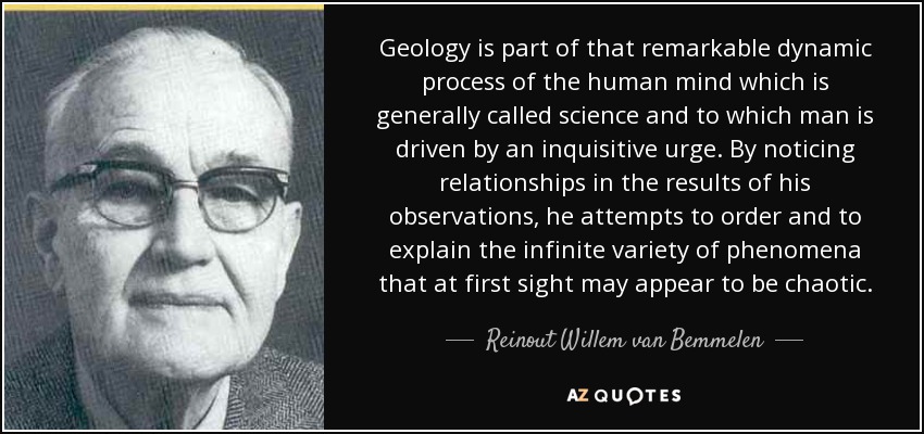 Geology is part of that remarkable dynamic process of the human mind which is generally called science and to which man is driven by an inquisitive urge. By noticing relationships in the results of his observations, he attempts to order and to explain the infinite variety of phenomena that at first sight may appear to be chaotic. - Reinout Willem van Bemmelen