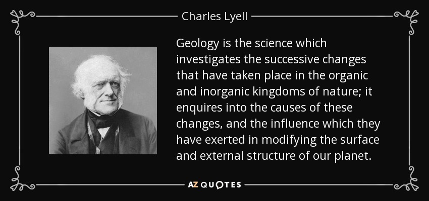 Geology is the science which investigates the successive changes that have taken place in the organic and inorganic kingdoms of nature; it enquires into the causes of these changes, and the influence which they have exerted in modifying the surface and external structure of our planet. - Charles Lyell
