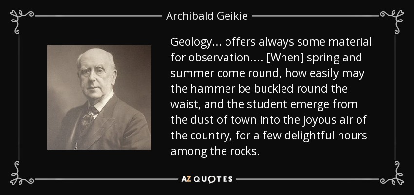 Geology ... offers always some material for observation. ... [When] spring and summer come round, how easily may the hammer be buckled round the waist, and the student emerge from the dust of town into the joyous air of the country, for a few delightful hours among the rocks. - Archibald Geikie
