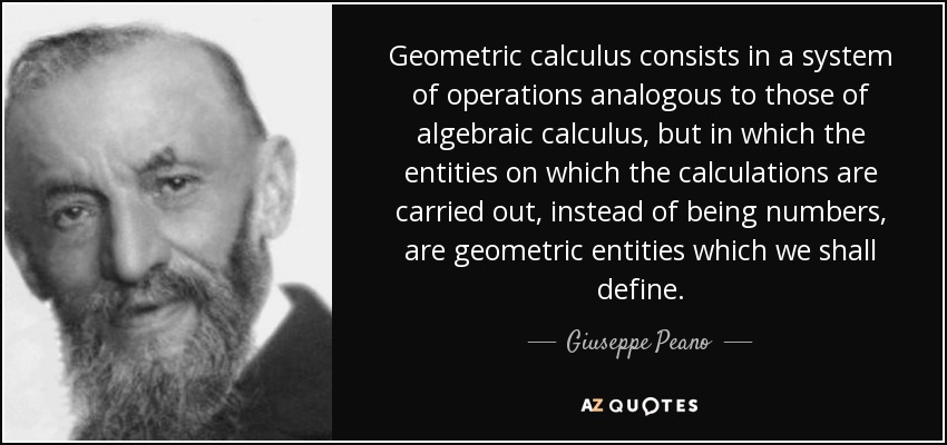 Geometric calculus consists in a system of operations analogous to those of algebraic calculus, but in which the entities on which the calculations are carried out, instead of being numbers, are geometric entities which we shall define. - Giuseppe Peano