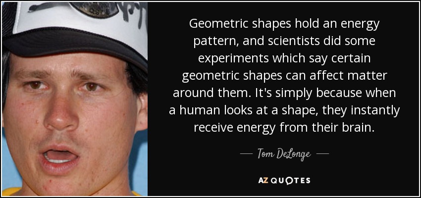 Geometric shapes hold an energy pattern, and scientists did some experiments which say certain geometric shapes can affect matter around them. It's simply because when a human looks at a shape, they instantly receive energy from their brain. - Tom DeLonge