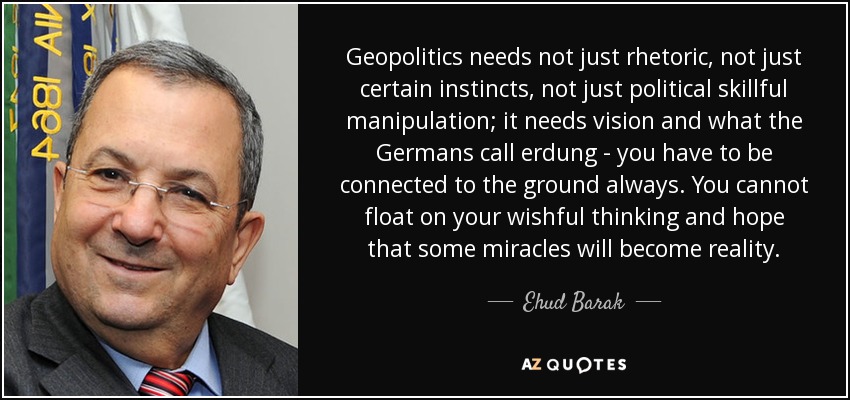 Geopolitics needs not just rhetoric, not just certain instincts, not just political skillful manipulation; it needs vision and what the Germans call erdung - you have to be connected to the ground always. You cannot float on your wishful thinking and hope that some miracles will become reality. - Ehud Barak