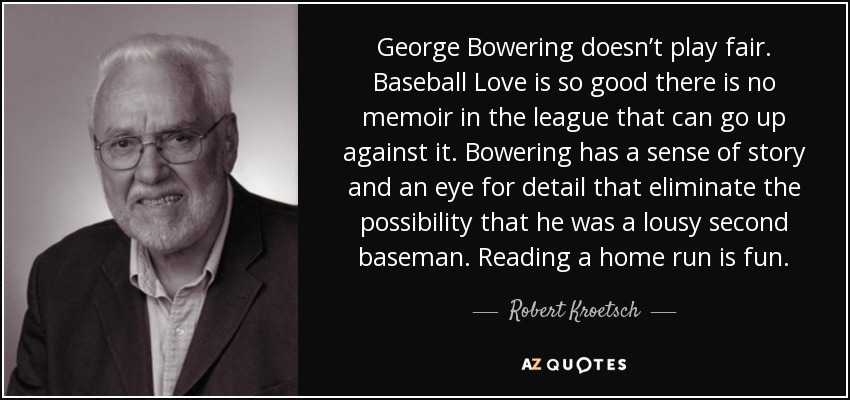 George Bowering doesn’t play fair. Baseball Love is so good there is no memoir in the league that can go up against it. Bowering has a sense of story and an eye for detail that eliminate the possibility that he was a lousy second baseman. Reading a home run is fun. - Robert Kroetsch