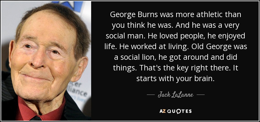 George Burns was more athletic than you think he was. And he was a very social man. He loved people, he enjoyed life. He worked at living. Old George was a social lion, he got around and did things. That's the key right there. It starts with your brain. - Jack LaLanne