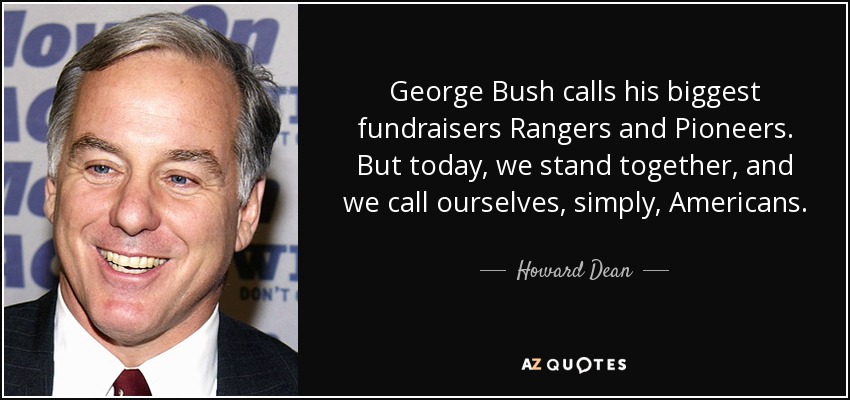 George Bush calls his biggest fundraisers Rangers and Pioneers. But today, we stand together, and we call ourselves, simply, Americans. - Howard Dean