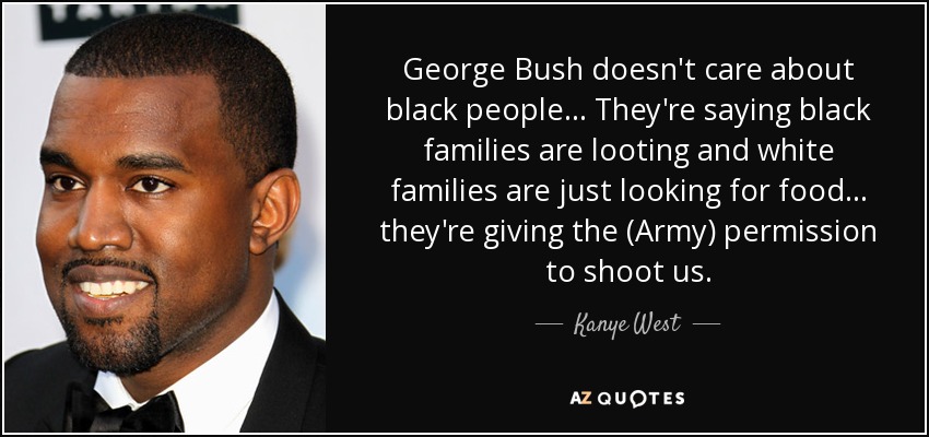 George Bush doesn't care about black people... They're saying black families are looting and white families are just looking for food... they're giving the (Army) permission to shoot us. - Kanye West