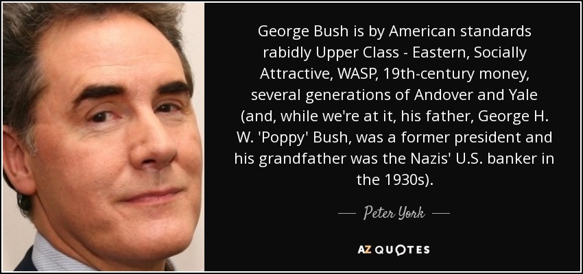 George Bush is by American standards rabidly Upper Class - Eastern, Socially Attractive, WASP, 19th-century money, several generations of Andover and Yale (and, while we're at it, his father, George H. W. 'Poppy' Bush, was a former president and his grandfather was the Nazis' U.S. banker in the 1930s). - Peter York