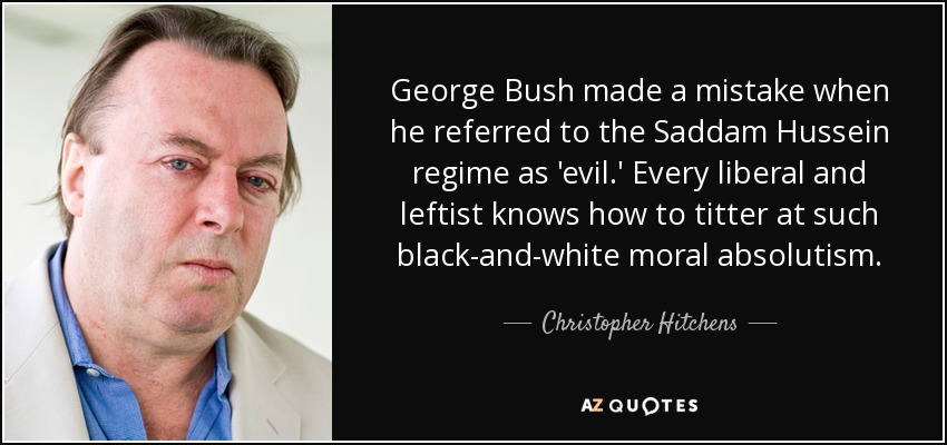 George Bush made a mistake when he referred to the Saddam Hussein regime as 'evil.' Every liberal and leftist knows how to titter at such black-and-white moral absolutism. - Christopher Hitchens