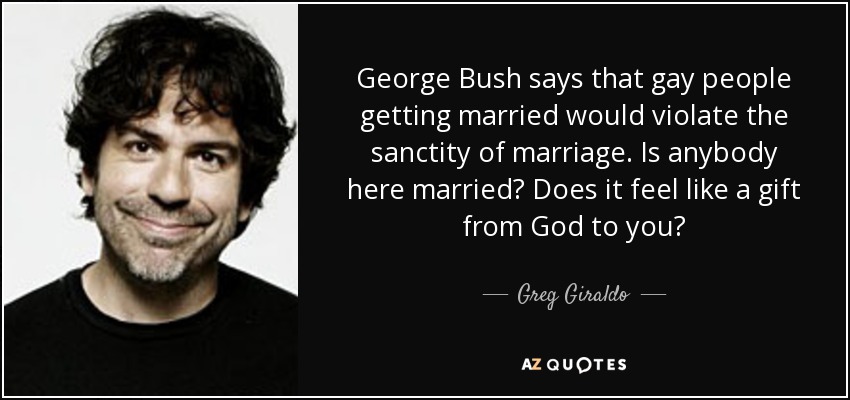 George Bush says that gay people getting married would violate the sanctity of marriage. Is anybody here married? Does it feel like a gift from God to you? - Greg Giraldo