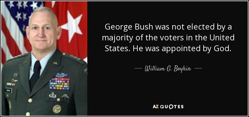 George Bush was not elected by a majority of the voters in the United States. He was appointed by God. - William G. Boykin