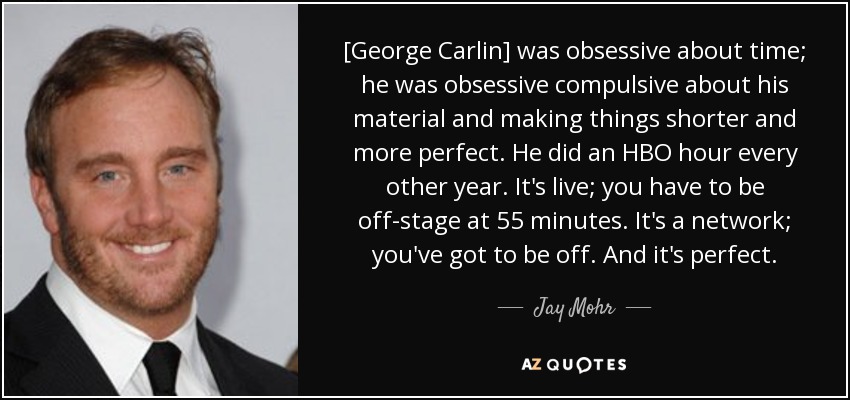 [George Carlin] was obsessive about time; he was obsessive compulsive about his material and making things shorter and more perfect. He did an HBO hour every other year. It's live; you have to be off-stage at 55 minutes. It's a network; you've got to be off. And it's perfect. - Jay Mohr