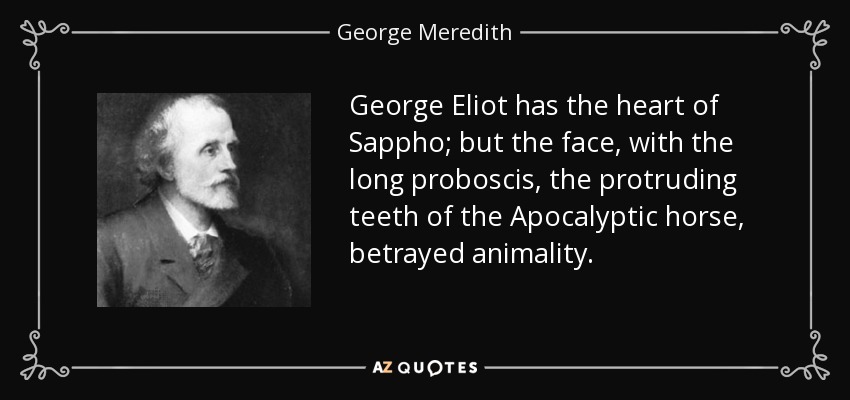 George Eliot has the heart of Sappho; but the face, with the long proboscis, the protruding teeth of the Apocalyptic horse, betrayed animality. - George Meredith