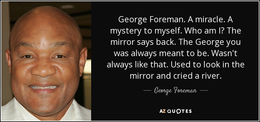 George Foreman. A miracle. A mystery to myself. Who am I? The mirror says back. The George you was always meant to be. Wasn't always like that. Used to look in the mirror and cried a river. - George Foreman