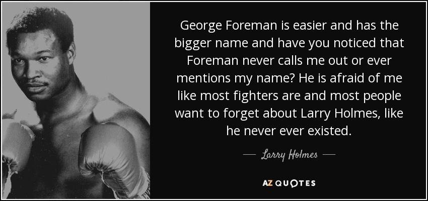 George Foreman is easier and has the bigger name and have you noticed that Foreman never calls me out or ever mentions my name? He is afraid of me like most fighters are and most people want to forget about Larry Holmes, like he never ever existed. - Larry Holmes