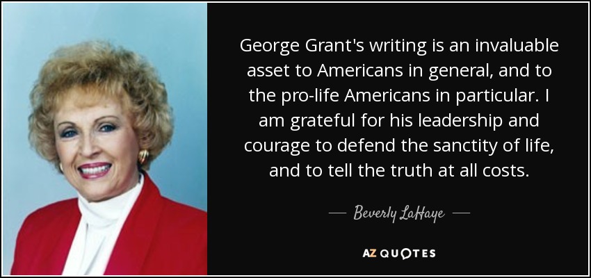 George Grant's writing is an invaluable asset to Americans in general, and to the pro-life Americans in particular. I am grateful for his leadership and courage to defend the sanctity of life, and to tell the truth at all costs. - Beverly LaHaye