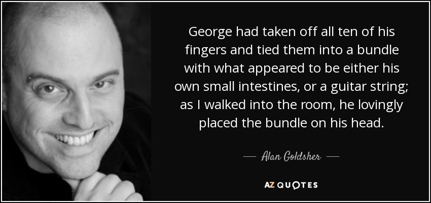 George had taken off all ten of his fingers and tied them into a bundle with what appeared to be either his own small intestines, or a guitar string; as I walked into the room, he lovingly placed the bundle on his head. - Alan Goldsher